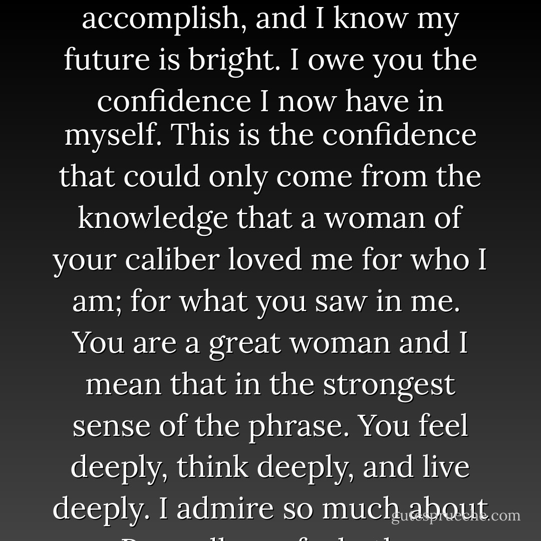 I will be forever grateful for your presence in my life. I am a much better human being because of you. The experience of loving you, living with you, was the greatest journey of my life thus far. You showed me an alternative to the man I was becoming.<br /><br />I know I still have much to learn, much to accomplish, and I know my future is bright. I owe you the confidence I now have in myself. This is the confidence that could only come from the knowledge that a woman of your caliber loved me for who I am; for what you saw in me.<br /><br />You are a great woman and I mean that in the strongest sense of the phrase. You feel deeply, think deeply, and live deeply. I admire so much about you. Regardless of whether our paths cross again, know that I am actively wishing you success and happiness. I pray that you will once again be part of my life. But if left with just the experience we've shared, I know my life was better because of it. - Emma Forrest