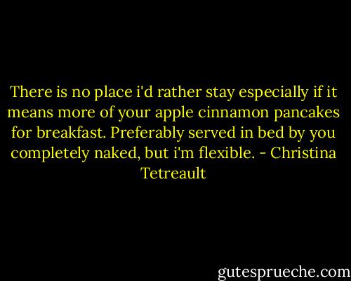 There is no place i'd rather stay especially if it means more of your apple cinnamon pancakes for breakfast. Preferably served in bed by you completely naked, but i'm flexible. - Christina Tetreault