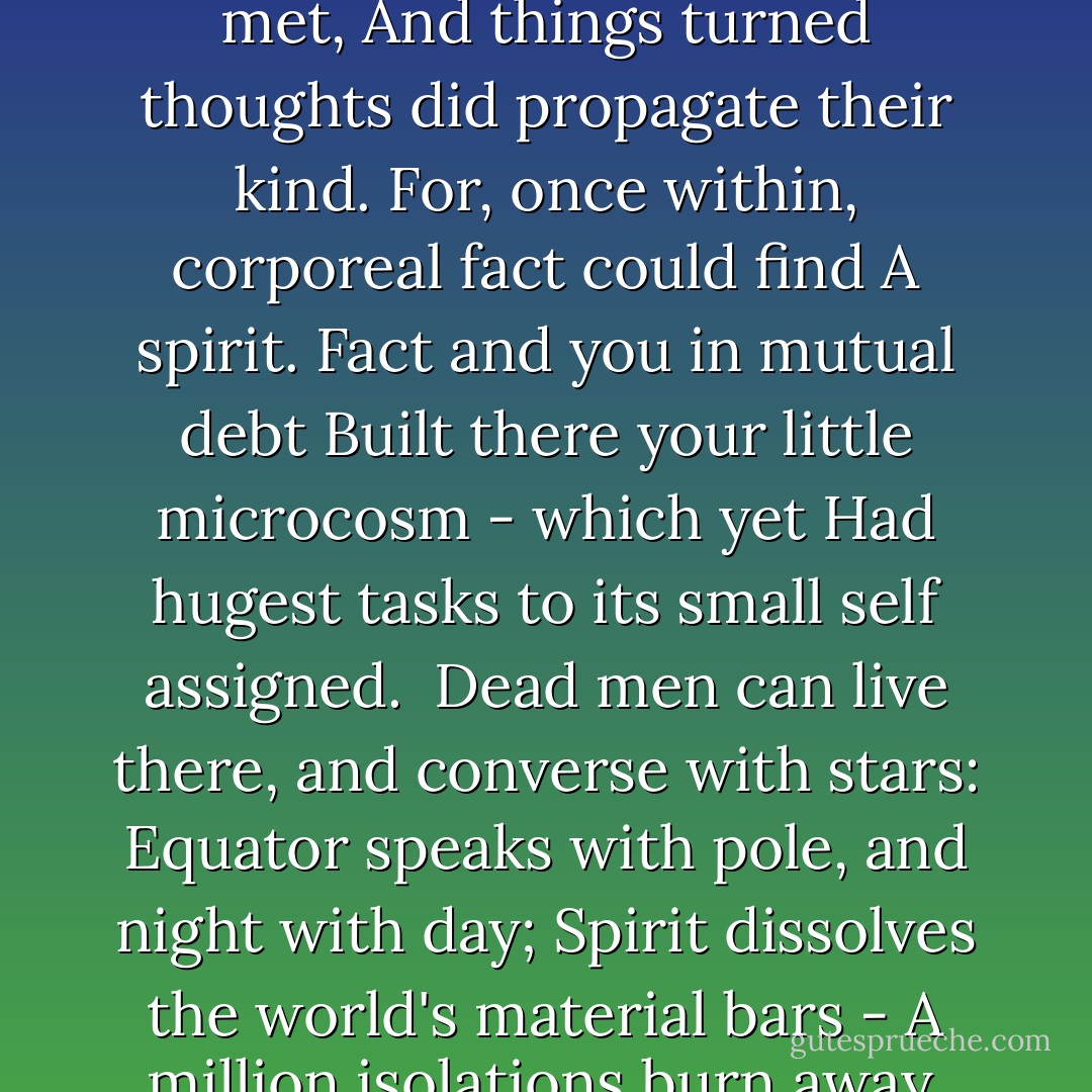 The world of things entered your infant mind<br />To populate that crystal cabinet.<br />Within its walls the strangest partners met,<br />And things turned thoughts did propagate their kind.<br />For, once within, corporeal fact could find<br />A spirit. Fact and you in mutual debt<br />Built there your little microcosm - which yet<br />Had hugest tasks to its small self assigned.<br /><br />Dead men can live there, and converse with stars:<br />Equator speaks with pole, and night with day;<br />Spirit dissolves the world's material bars -<br />A million isolations burn away.<br />The Universe can live and work and plan,<br />At last made God within the mind of man. - Julian Huxley