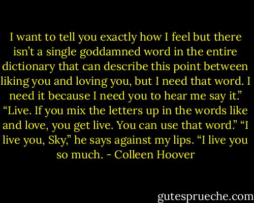I want to tell you exactly how I feel but there isn’t a single goddamned word in the entire dictionary that can describe this point between liking you and loving you, but I need that word. I need it because I need you to hear me say it.”<br />“Live. If you mix the letters up in the words like and love, you get live. You can use that word.”<br />“I live you, Sky,” he says against my lips. “I live you so much. - Colleen Hoover