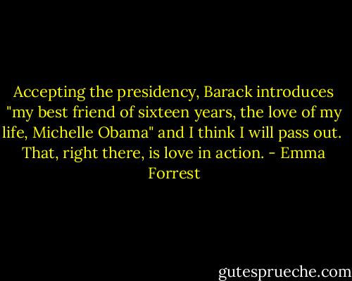 Accepting the presidency, Barack introduces "my best friend of sixteen years, the love of my life, Michelle Obama" and I think I will pass out. <br />That, right there, is love in action. - Emma Forrest