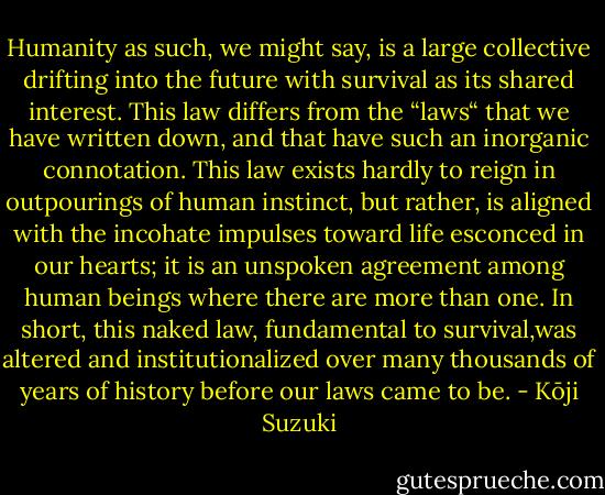 Humanity as such, we might say, is a large collective drifting into the future with survival as its shared interest. This law differs from the “laws“ that we have written down, and that have such an inorganic connotation. This law exists hardly to reign in outpourings of human instinct, but rather, is aligned with the incohate impulses toward life esconced in our hearts; it is an unspoken agreement among human beings where there are more than one. In short, this naked law, fundamental to survival,was altered and institutionalized over many thousands of years of history before our laws came to be. - Kōji Suzuki