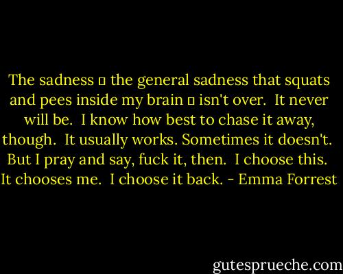 The sadness ― the general sadness that squats and pees inside my brain ― isn't over. <br />It never will be. <br />I know how best to chase it away, though. <br />It usually works. Sometimes it doesn't. <br />But I pray and say, fuck it, then. <br />I choose this. <br />It chooses me. <br />I choose it back. - Emma Forrest
