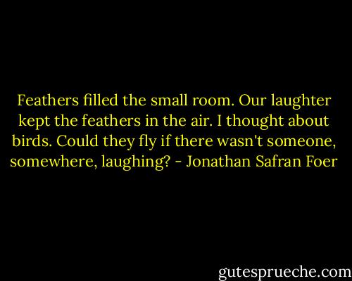 Feathers filled the small room. Our laughter kept the feathers in the air. I thought about birds. Could they fly if there wasn't someone, somewhere, laughing? - Jonathan Safran Foer