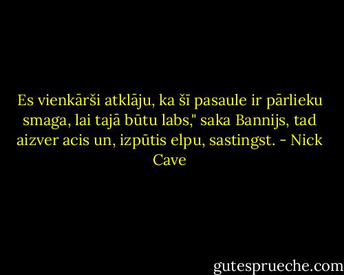 Es vienkārši atklāju, ka šī pasaule ir pārlieku smaga, lai tajā būtu labs," saka Bannijs, tad aizver acis un, izpūtis elpu, sastingst. - Nick Cave