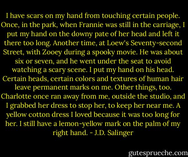 I have scars on my hand from touching certain people. Once, in the park, when Frannie was still in the carriage, I put my hand on the downy pate of her head and left it there too long. Another time, at Loew's Seventy-second Street, with Zooey during a spooky movie. He was about six or seven, and he went under the seat to avoid watching a scary scene. I put my hand on his head. Certain heads, certain colors and textures of human hair leave permanent marks on me. Other things, too. Charlotte once ran away from me, outside the studio, and I grabbed her dress to stop her, to keep her near me. A yellow cotton dress I loved because it was too long for her. I still have a lemon-yellow mark on the palm of my right hand. - J.D. Salinger