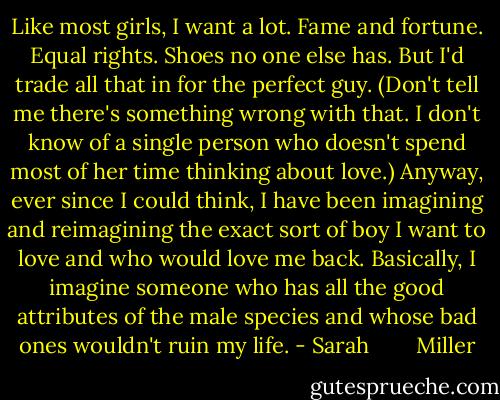 Like most girls, I want a lot. Fame and fortune. Equal rights. Shoes no one else has. But I'd trade all that in for the perfect guy. (Don't tell me there's something wrong with that. I don't know of a single person who doesn't spend most of her time thinking about love.) Anyway, ever since I could think, I have been imagining and reimagining the exact sort of boy I want to love and who would love me back. Basically, I imagine someone who has all the good attributes of the male species and whose bad ones wouldn't ruin my life. - Sarah        Miller