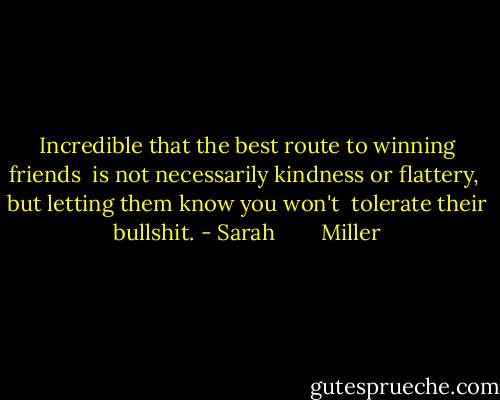 Incredible that the best route to winning friends <br />is not necessarily kindness or flattery, <br />but letting them know you won't <br />tolerate their bullshit. - Sarah        Miller