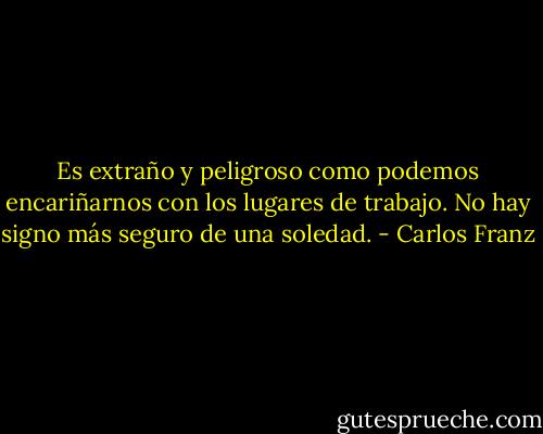 Es extraño y peligroso como podemos encariñarnos con los lugares de trabajo. No hay signo más seguro de una soledad. - Carlos Franz