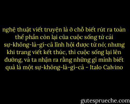 nghệ thuật viết truyện là ở chỗ biết rút ra toàn thể phần còn lại của cuộc sống từ cái sự-không-là-gì-cả lĩnh hội được từ nó; nhưng khi trang viết kết thúc, thì cuộc sống lại lên đường, và ta nhận ra rằng những gì mình biết quả là một sự-không-là-gì-cả - Italo Calvino