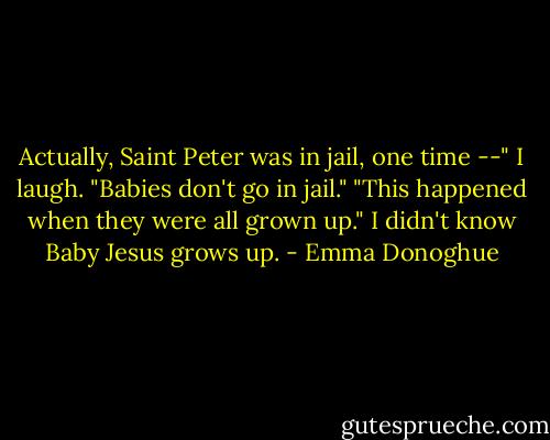 Actually, Saint Peter was in jail, one time --"<br />I laugh. "Babies don't go in jail."<br />"This happened when they were all grown up."<br />I didn't know Baby Jesus grows up. - Emma Donoghue