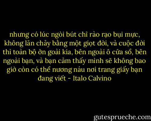 nhưng có lúc ngòi bút chỉ rào rạo bụi mực, không lăn chảy bằng một giọt đời, và cuộc đời thì toàn bộ ởn goài kia, bên ngoài ô cửa sổ, bên ngoài bạn, và bạn cảm thấy mình sẽ không bao giờ còn có thể nương náu nơi trang giấy bạn đang viết - Italo Calvino