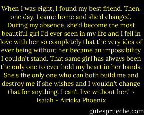 When I was eight, I found my best friend. Then, one day, I came home and she'd changed. During my absence, she'd become the most beautiful girl I'd ever seen in my life and I fell in love with her so completely that the very idea of ever being without her became an impossibility I couldn't stand. That same girl has always been the only one to ever hold my heart in her hands. She's the only one who can both build me and destroy me if she wishes and I wouldn't change that for anything. I can't live without her." ~ Isaiah - Airicka Phoenix