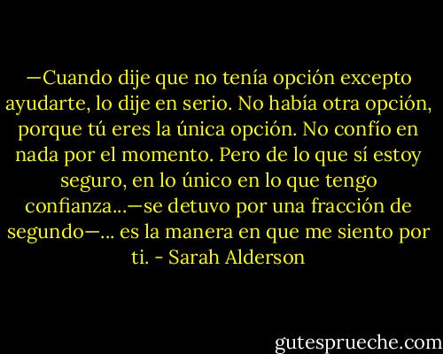 —Cuando dije que no tenía opción excepto ayudarte, lo dije en serio. No había otra opción, porque tú eres la única opción. No confío en nada por el momento. Pero de lo que sí estoy seguro, en lo único en lo que tengo confianza...—se detuvo por una fracción de segundo—... es la manera en que me siento por ti. - Sarah Alderson