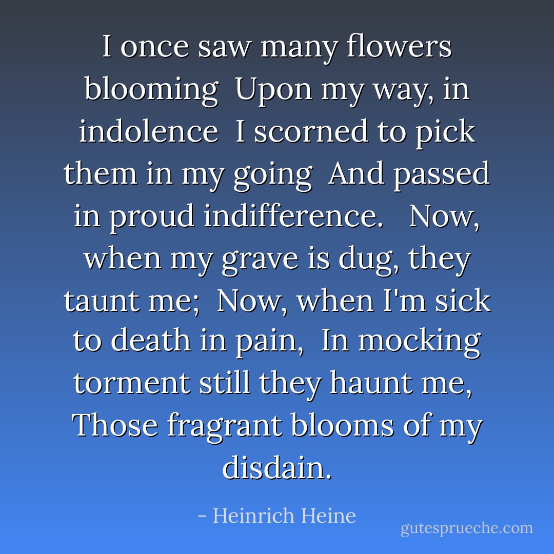 I once saw many flowers blooming<br /> Upon my way, in indolence<br /> I scorned to pick them in my going<br /> And passed in proud indifference.<br /> <br />Now, when my grave is dug, they taunt me;<br /> Now, when I'm sick to death in pain,<br /> In mocking torment still they haunt me,<br /> Those fragrant blooms of my disdain. - Heinrich Heine