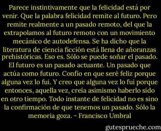 Parece instintivamente que la felicidad está por venir. Que la palabra felicidad remite al futuro. Pero remite realmente a un pasado remoto, del que la extrapolamos al futuro remoto con un movimiento mecánico de autodefensa. Se ha dicho que la literatura de ciencia ficción está llena de añoranzas prehistóricas. Eso es. Sólo se puede soñar el pasado. El futuro es un pasado actuante. Un pasado que actúa como futuro. Confío en que seré feliz porque alguna vez lo fui. Y creo que alguna vez lo fui porque entonces, aquella vez, creía asimismo haberlo sido en otro tiempo. Todo instante de felicidad no es sino la confirmación de que tenemos un pasado. Sólo la memoria goza. - Francisco Umbral