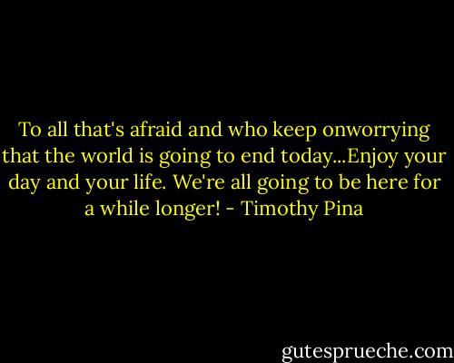 To all that's afraid and who keep onworrying that the world is going to end today...Enjoy your day and your life. We're all going to be here for a while longer! - Timothy Pina