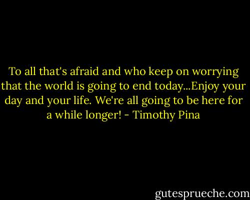 To all that's afraid and who keep on worrying that the world is going to end today...Enjoy your day and your life. We're all going to be here for a while longer! - Timothy Pina