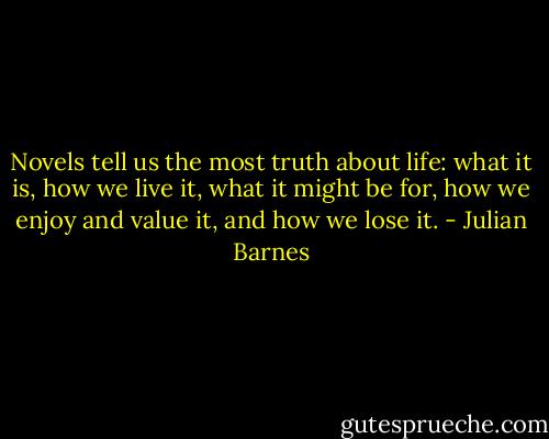 Novels tell us the most truth about life: what it is, how we live it, what it might be for, how we enjoy and value it, and how we lose it. - Julian Barnes