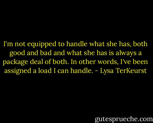 I'm not equipped to handle what she has, both good and bad and what she has is always a package deal of both. In other words, I've been assigned a load I can handle. - Lysa TerKeurst