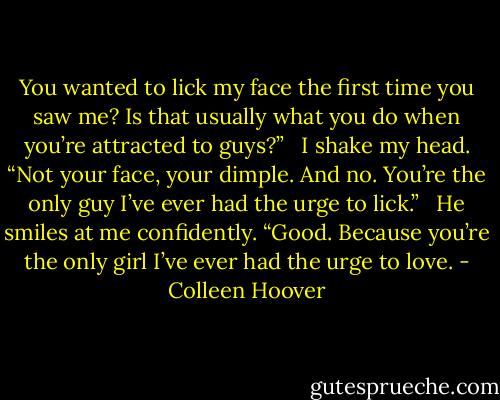 You wanted to lick my face the first time you saw me? Is that usually what you do when you’re attracted to guys?” <br /><br />I shake my head. “Not your face, your dimple. And no. You’re the only guy I’ve ever had the urge to lick.” <br /><br />He smiles at me confidently. “Good. Because you’re the only girl I’ve ever had the urge to love. - Colleen Hoover