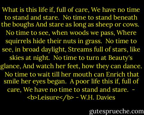 What is this life if, full of care,<br />We have no time to stand and stare.<br /><br />No time to stand beneath the boughs<br />And stare as long as sheep or cows.<br /><br />No time to see, when woods we pass,<br />Where squirrels hide their nuts in grass.<br /><br />No time to see, in broad daylight,<br />Streams full of stars, like skies at night.<br /><br />No time to turn at Beauty's glance,<br />And watch her feet, how they can dance.<br /><br />No time to wait till her mouth can<br />Enrich that smile her eyes began.<br /><br />A poor life this if, full of care,<br />We have no time to stand and stare.<br /><br />- <b>Leisure</b> - W.H. Davies