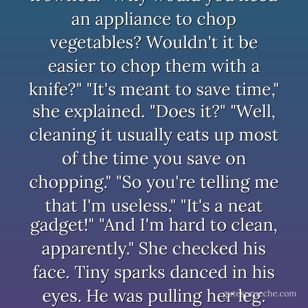 In that case, it's good that you're a human Cuisinart," she said.<br />"I'm sorry?"<br />"A Cuisinart. It's an appliance from the Broken. You put vegetables into it, push a button, and it chops them into tiny pieces."<br />Richard frowned. "Why would you need an appliance to chop vegetables? Wouldn't it be easier to chop them with a knife?"<br />"It's meant to save time," she explained.<br />"Does it?"<br />"Well, cleaning it usually eats up most of the time you save on chopping."<br />"So you're telling me that I'm useless."<br />"It's a neat gadget!"<br />"And I'm hard to clean, apparently."<br />She checked his face. Tiny sparks danced in his eyes. He was pulling her leg. Well. If that's how it is... "Considering last night's argument, I think that you're remarkably difficult to clean."<br />"There probably is a retort to this that's not off-color," he said. "But I can't think of one. - Ilona Andrews