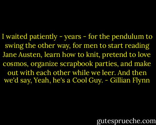 I waited patiently - years - for the pendulum to swing the other way, for men to start reading Jane Austen, learn how to knit, pretend to love cosmos, organize scrapbook parties, and make out with each other while we leer. And then we'd say, Yeah, he's a Cool Guy. - Gillian Flynn