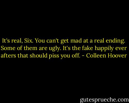 It's real, Six. You can't get mad at a real ending. Some of them are ugly. It's the fake happily ever afters that should piss you off. - Colleen Hoover