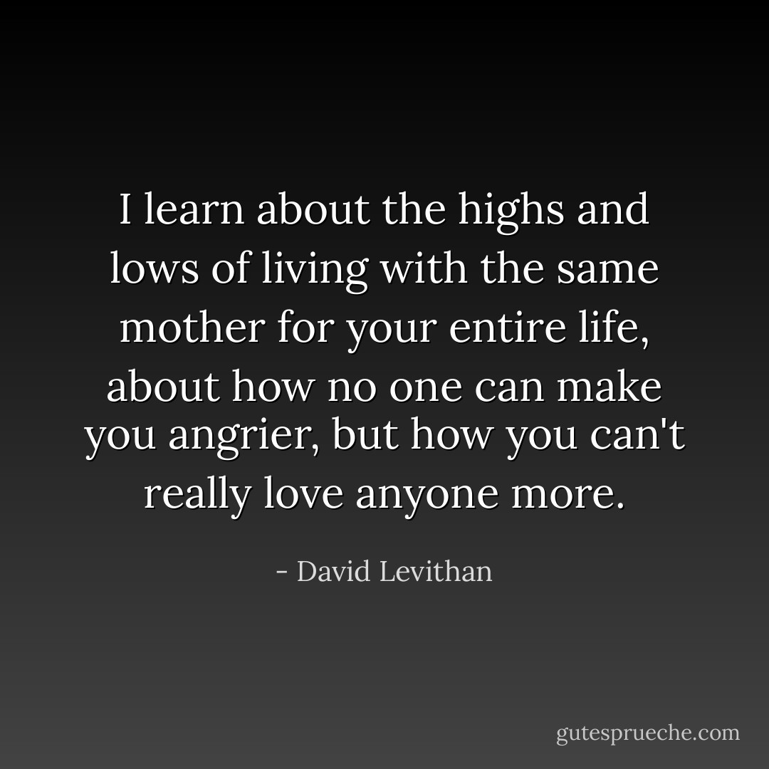 I learn about the highs and lows of living with the same mother for your entire life, about how no one can make you angrier, but how you can't really love anyone more. - David Levithan