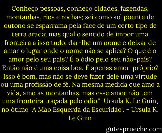 Conheço pessoas, conheço cidades, fazendas, montanhas, rios e rochas; sei como sol poente de outono se esparrama pela face de um certo tipo de terra arada; mas qual o sentido de impor uma fronteira a isso tudo, dar-lhe um nome e deixar de amar o lugar onde o nome não se aplica? O que é o amor pelo seu país? É o ódio pelo seu não-país? Então não é uma coisa boa. É apenas amor-próprio? Isso é bom, mas não se deve fazer dele uma virtude ou uma profissão de fé. Na mesma medida que amo a vida, amo as montanhas, mas esse amor não tem uma fronteira traçada pelo ódio."<br /><br />Ursula K. Le Guin, no ótimo "A Mão Esquerda da Escuridão". - Ursula K. Le Guin