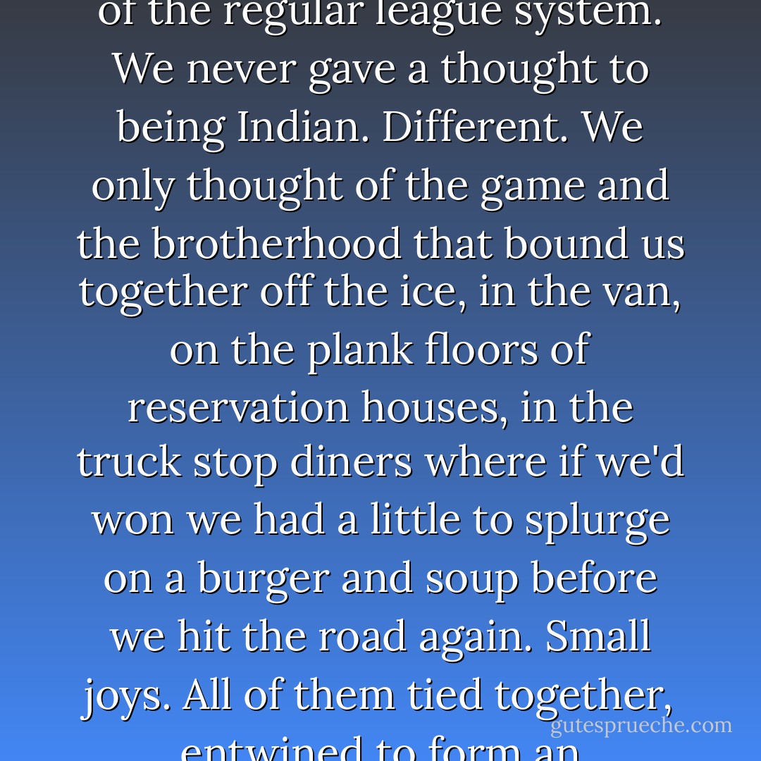 We were hockey gypsies, heading down another gravel road every weekend, plowing into the heart of that magnificent northern landscape. We never gave a thought to being deprived as we travelled, to being shut out of the regular league system. We never gave a thought to being Indian. Different. We only thought of the game and the brotherhood that bound us together off the ice, in the van, on the plank floors of reservation houses, in the truck stop diners where if we'd won we had a little to splurge on a burger and soup before we hit the road again. Small joys. All of them tied together, entwined to form an experience we would not have traded for any other. We were a league of nomads, mad for the game, mad for the road, mad for ice and snow, an Arctic wind on our faces and a frozen puck on the blade of our sticks. - Richard Wagamese