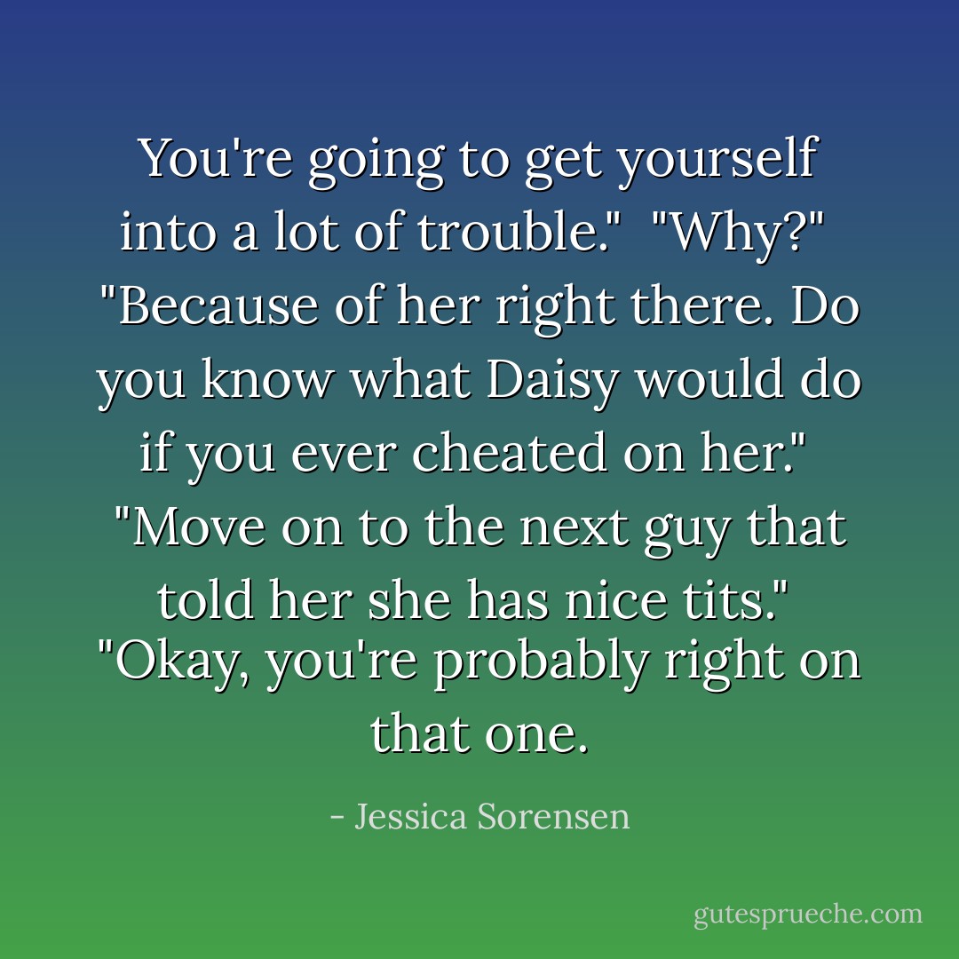 You're going to get yourself into a lot of trouble."<br /><br />"Why?"<br /><br />"Because of her right there. Do you know what Daisy would do if you ever cheated on her."<br /><br />"Move on to the next guy that told her she has nice tits."<br /><br />"Okay, you're probably right on that one. - Jessica Sorensen