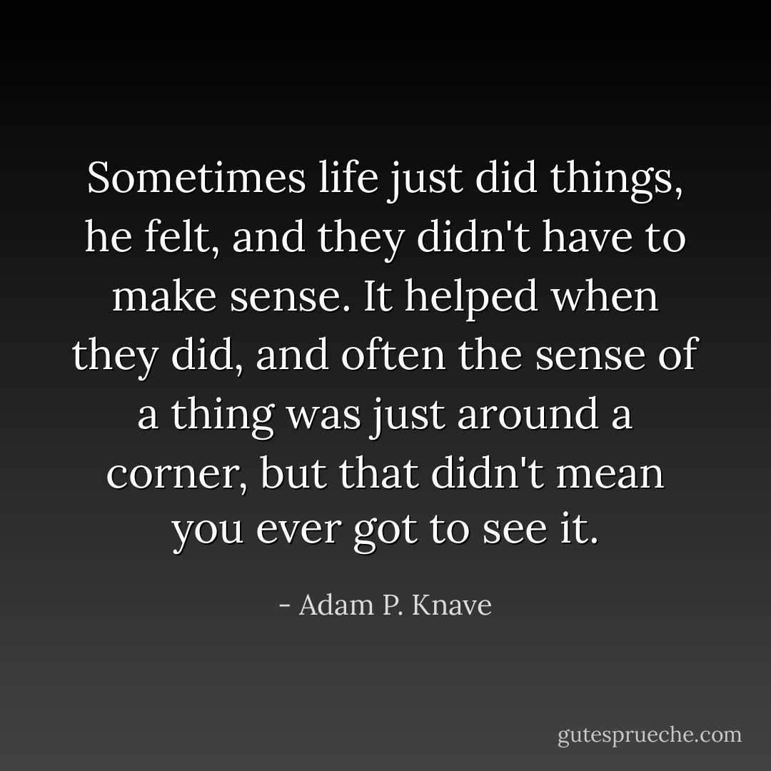 Sometimes life just did things, he felt, and they didn't have to make sense. It helped when they did, and often the sense of a thing was just around a corner, but that didn't mean you ever got to see it. - Adam P. Knave