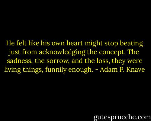 He felt like his own heart might stop beating just from acknowledging the concept. The sadness, the sorrow, and the loss, they were living things, funnily enough. - Adam P. Knave