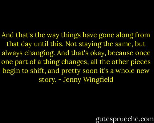 And that's the way things have gone along from that day until this. Not staying the same, but always changing. And that's okay, because once one part of a thing changes, all the other pieces begin to shift, and pretty soon it's a whole new story. - Jenny Wingfield