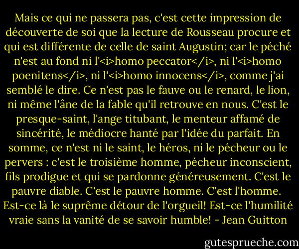 Mais ce qui ne passera pas, c'est cette impression de découverte de soi que la lecture de Rousseau procure et qui est différente de celle de saint Augustin; car le péché n'est au fond ni l'<i>homo peccator</i>, ni l'<i>homo poenitens</i>, ni l'<i>homo innocens</i>, comme j'ai semblé le dire. Ce n'est pas le fauve ou le renard, le lion, ni même l'âne de la fable qu'il retrouve en nous. C'est le presque-saint, l'ange titubant, le menteur affamé de sincérité, le médiocre hanté par l'idée du parfait. En somme, ce n'est ni le saint, le héros, ni le pécheur ou le pervers : c'est le troisième homme, pécheur inconscient, fils prodigue et qui se pardonne généreusement. C'est le pauvre diable. C'est le pauvre homme. C'est l'homme.<br /><br />Est-ce là le suprême détour de l'orgueil! Est-ce l'humilité vraie sans la vanité de se savoir humble! - Jean Guitton