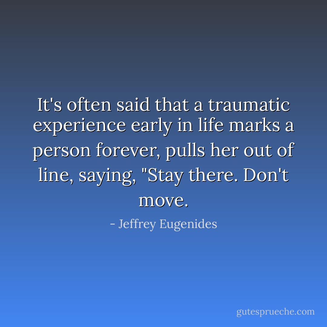 It's often said that a traumatic experience early in life marks a person forever, pulls her out of line, saying, "Stay there. Don't move. - Jeffrey Eugenides