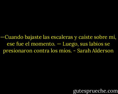 —Cuando bajaste las escaleras y caíste sobre mí, ese fue el momento. — Luego, sus labios se presionaron contra los míos. - Sarah Alderson