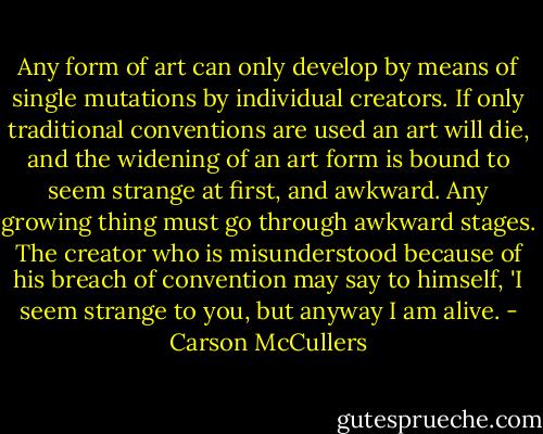 Any form of art can only develop by means of single mutations by individual creators. If only traditional conventions are used an art will die, and the widening of an art form is bound to seem strange at first, and awkward. Any growing thing must go through awkward stages. The creator who is misunderstood because of his breach of convention may say to himself, 'I seem strange to you, but anyway I am alive. - Carson McCullers