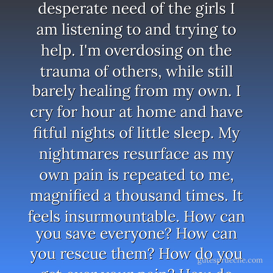 I am both numb and oversensitive, overwhelmed by the need, the raw and desperate need of the girls I am listening to and trying to help. I'm overdosing on the trauma of others, while still barely healing from my own.<br />I cry for hour at home and have fitful nights of little sleep. My nightmares resurface as my own pain is repeated to me, magnified a thousand times. It feels insurmountable. How can you save everyone? How can you rescue them? How do you get over your pain? How do you ever feel normal? - Rachel Lloyd