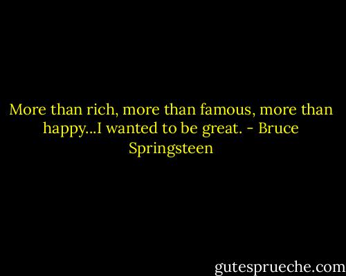 More than rich, more than famous, more than happy...I wanted to be great. - Bruce Springsteen