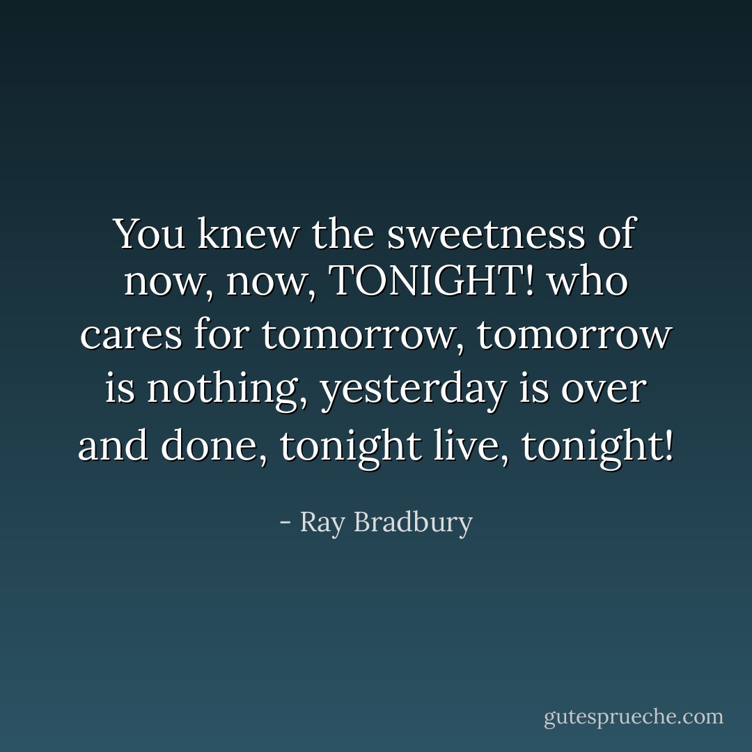 You knew the sweetness of now, now, TONIGHT! who cares for tomorrow, tomorrow is nothing, yesterday is over and done, tonight live, tonight! - Ray Bradbury