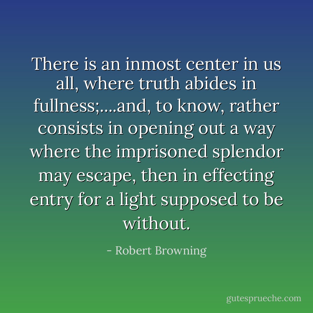 There is an inmost center in us all, where truth abides in fullness;....and, to know, rather consists in opening out a way where the imprisoned splendor may escape, then in effecting entry for a light supposed to be without. - Robert Browning