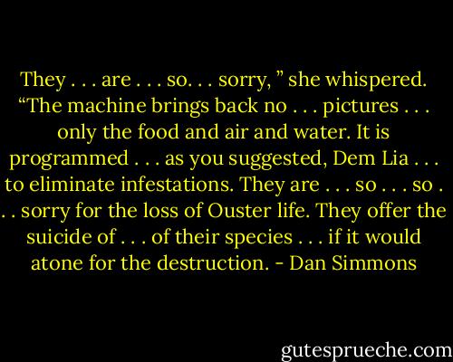 They . . . are . . . so. . . sorry, ” she whispered. “The machine brings back no . . . pictures . . . only the food and air and water. It is programmed . . . as you suggested, Dem Lia . . . to eliminate infestations. They are . . . so . . . so . . . sorry for the loss of Ouster life. They offer the suicide of . . . of their species . . . if it would atone for the destruction. - Dan Simmons