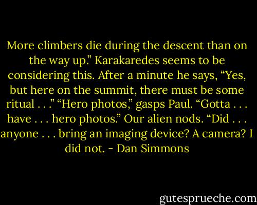 More climbers die during the descent than on the way up.”<br />Karakaredes seems to be considering this. After a minute he says, “Yes, but here on the summit, there must be some ritual . . .”<br />“Hero photos,” gasps Paul. “Gotta . . . have . . . hero photos.”<br />Our alien nods. “Did . . . anyone . . . bring an imaging device? A camera? I did not. - Dan Simmons
