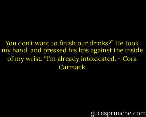 You don’t want to finish our drinks?”<br />He took my hand, and pressed his lips against the inside of my wrist. “I’m already<br />intoxicated. - Cora Carmack