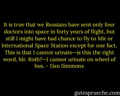 It is true that we Russians have sent only four doctors into space in forty years of flight, but still I might have had chance to fly to Mir or International Space Station except for one fact. This is that I cannot urinate—is this the right word, Mr. Roth?—I cannot urinate on wheel of bus. - Dan Simmons