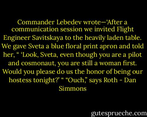 Commander Lebedev wrote—‘After a communication session we invited Flight Engineer Savitskaya to the heavily laden table. We gave Sveta a blue floral print apron and told her, “ ‘Look, Sveta, even though you are a pilot and cosmonaut, you are still a woman first. Would you please do us the honor of being our hostess tonight?’ “<br />“Ouch,” says Roth - Dan Simmons
