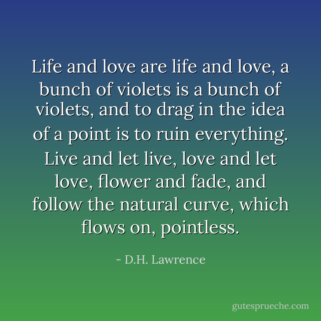 Life and love are life and love, a bunch of violets is a bunch of violets, and to drag in the idea of a point is to ruin everything. Live and let live, love and let love, flower and fade, and follow the natural curve, which flows on, pointless. - D.H. Lawrence